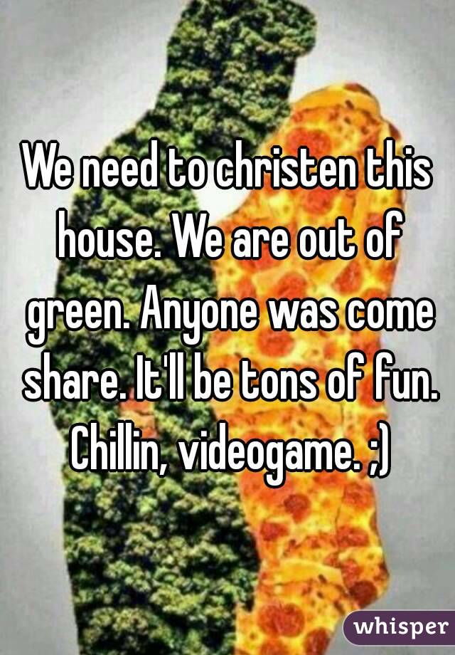 We need to christen this house. We are out of green. Anyone was come share. It'll be tons of fun. Chillin, videogame. ;)