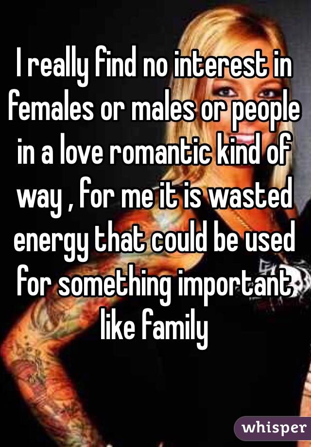 I really find no interest in females or males or people in a love romantic kind of way , for me it is wasted energy that could be used for something important like family 
