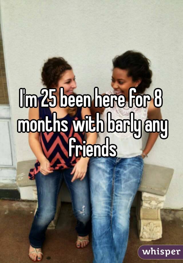 I'm 25 been here for 8 months with barly any friends