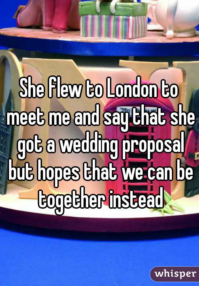 She flew to London to meet me and say that she got a wedding proposal but hopes that we can be together instead