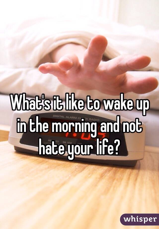 What's it like to wake up in the morning and not hate your life?