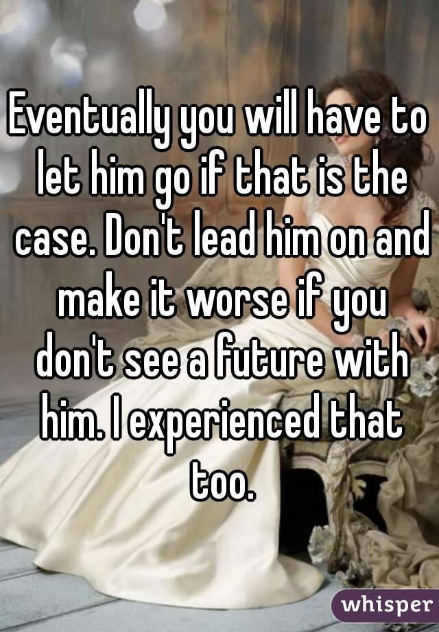 Eventually you will have to let him go if that is the case. Don't lead him on and make it worse if you don't see a future with him. I experienced that too.