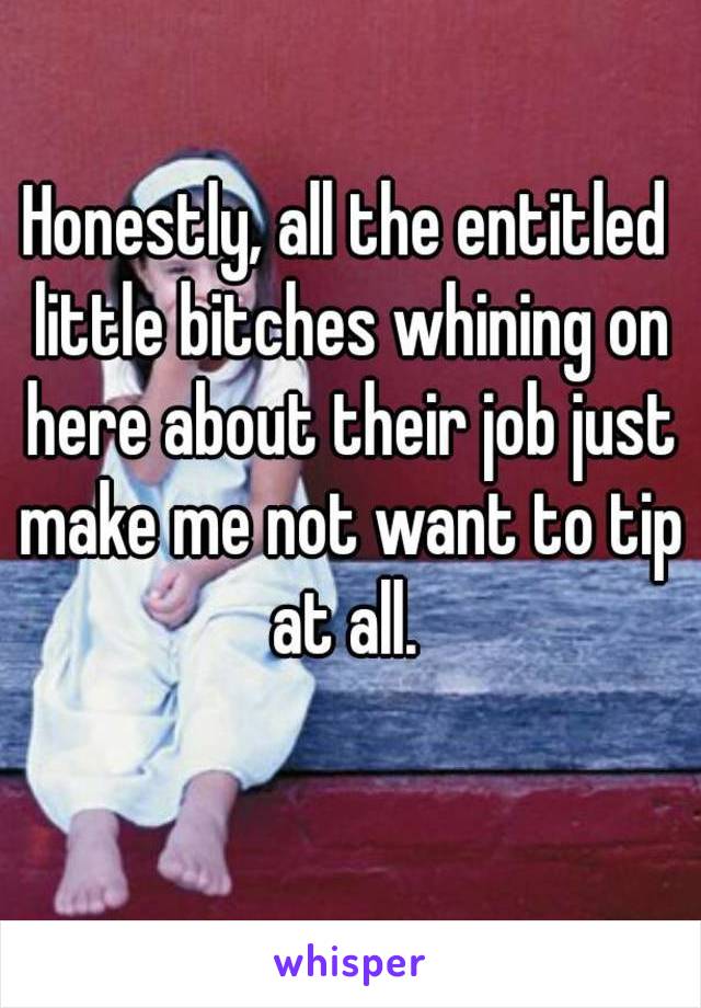 Honestly, all the entitled little bitches whining on here about their job just make me not want to tip at all. 