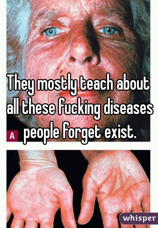 They mostly teach about all these fucking diseases people forget exist.
