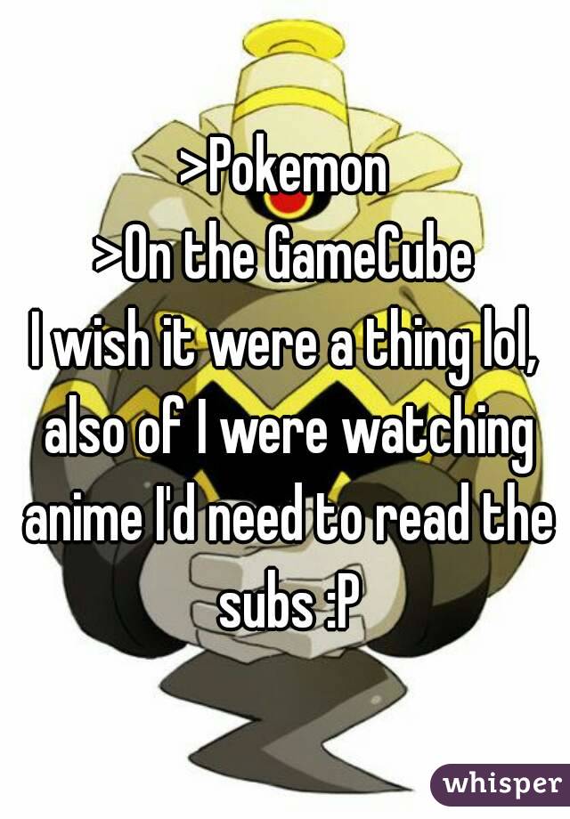 >Pokemon
>On the GameCube
I wish it were a thing lol, also of I were watching anime I'd need to read the subs :P