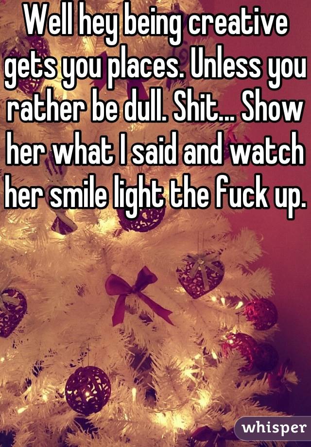 Well hey being creative gets you places. Unless you rather be dull. Shit... Show her what I said and watch her smile light the fuck up. 