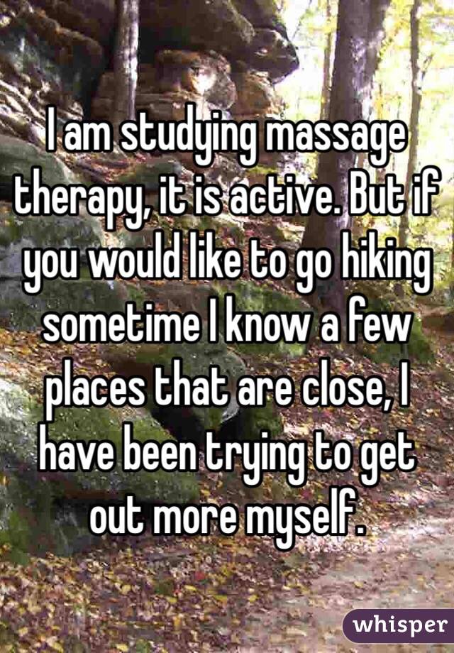 I am studying massage therapy, it is active. But if you would like to go hiking sometime I know a few places that are close, I have been trying to get out more myself. 