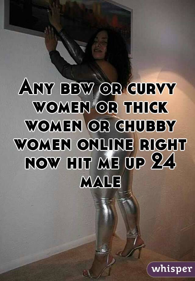Any bbw or curvy women or thick women or chubby women online right now hit me up 24 male