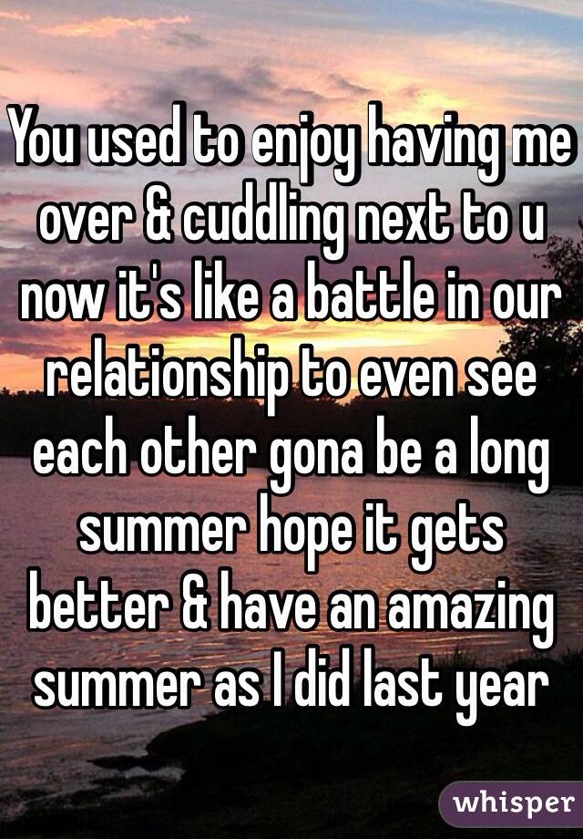You used to enjoy having me over & cuddling next to u now it's like a battle in our relationship to even see each other gona be a long summer hope it gets better & have an amazing summer as I did last year 