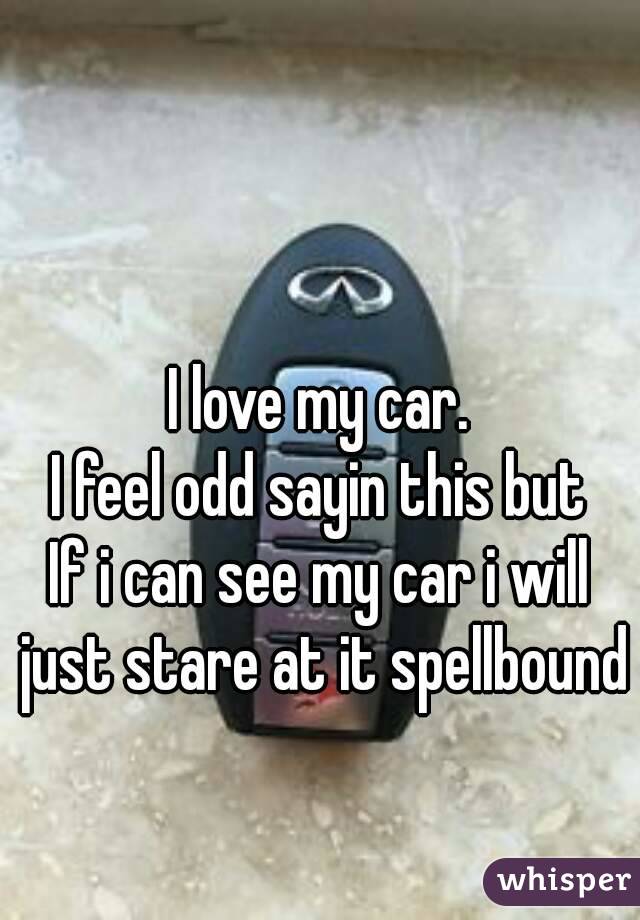 I love my car.
I feel odd sayin this but
If i can see my car i will just stare at it spellbound