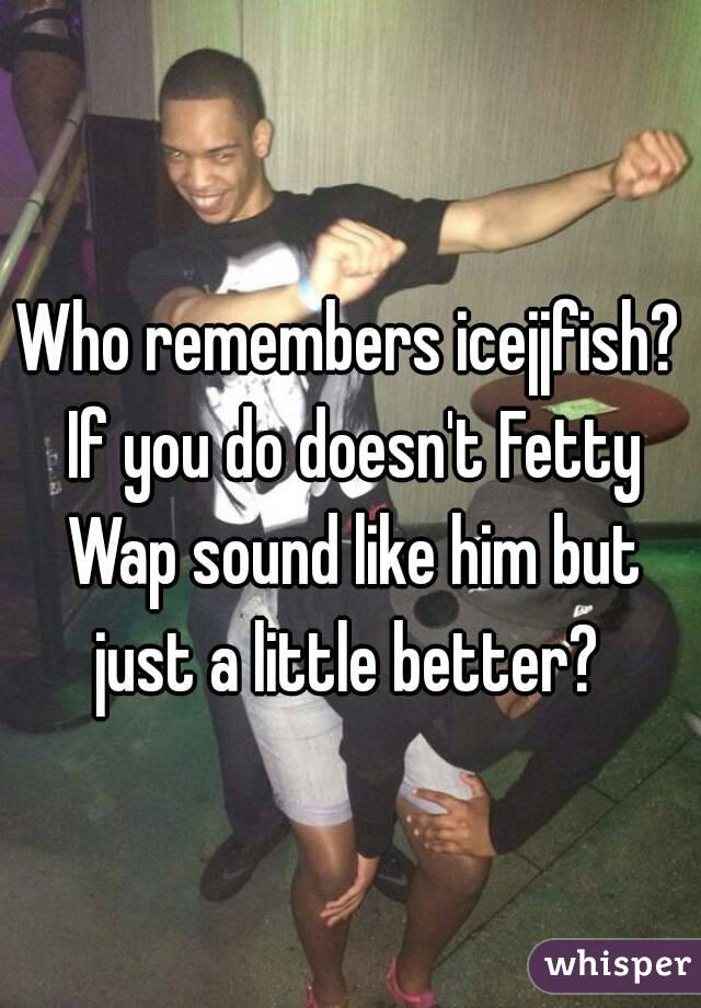 Who remembers icejjfish? If you do doesn't Fetty Wap sound like him but just a little better? 