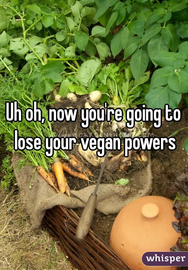 Uh oh, now you're going to lose your vegan powers
