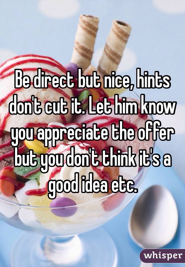 Be direct but nice, hints don't cut it. Let him know you appreciate the offer but you don't think it's a good idea etc. 