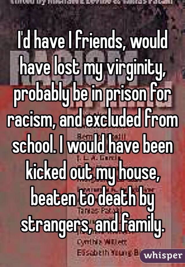 I'd have I friends, would have lost my virginity, probably be in prison for racism, and excluded from school. I would have been kicked out my house, beaten to death by strangers, and family. 