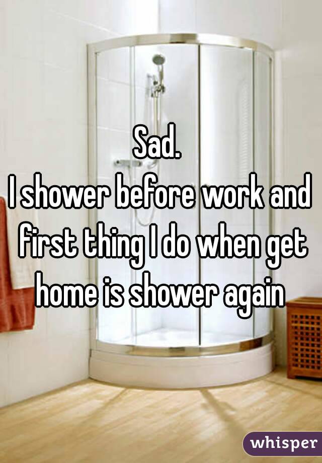 Sad. 
I shower before work and first thing I do when get home is shower again 