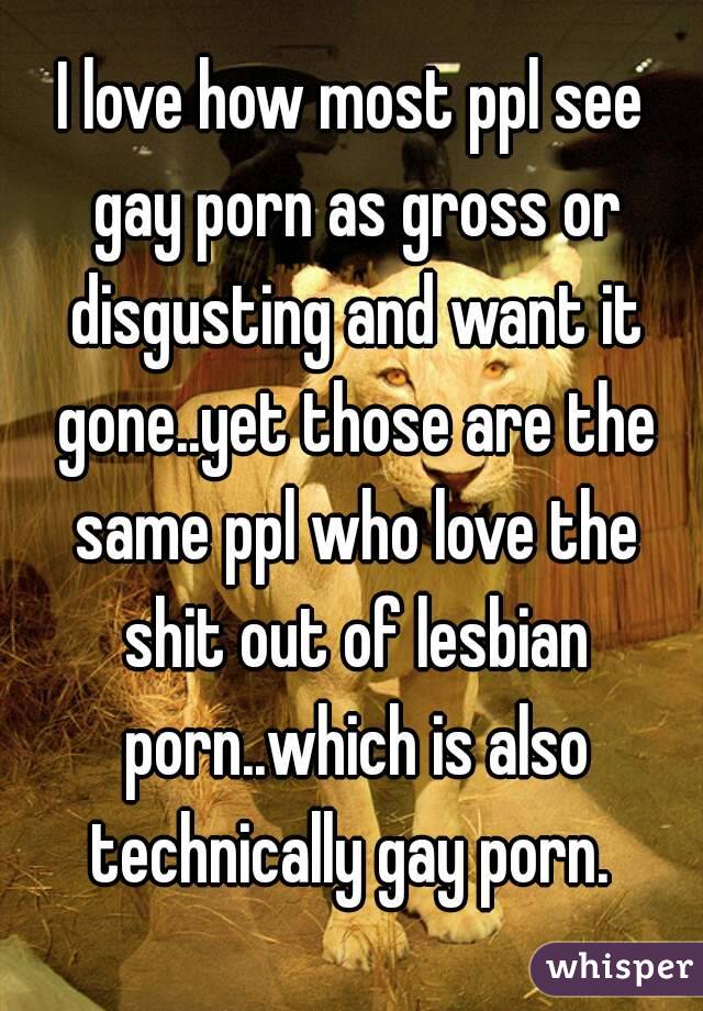 I love how most ppl see gay porn as gross or disgusting and want it gone..yet those are the same ppl who love the shit out of lesbian porn..which is also technically gay porn. 