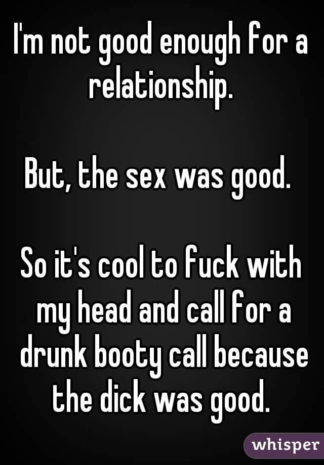 I'm not good enough for a relationship. 

But, the sex was good. 

So it's cool to fuck with my head and call for a drunk booty call because the dick was good. 