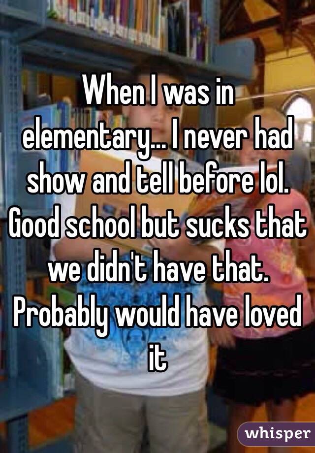 When I was in elementary... I never had show and tell before lol. Good school but sucks that we didn't have that. Probably would have loved it 