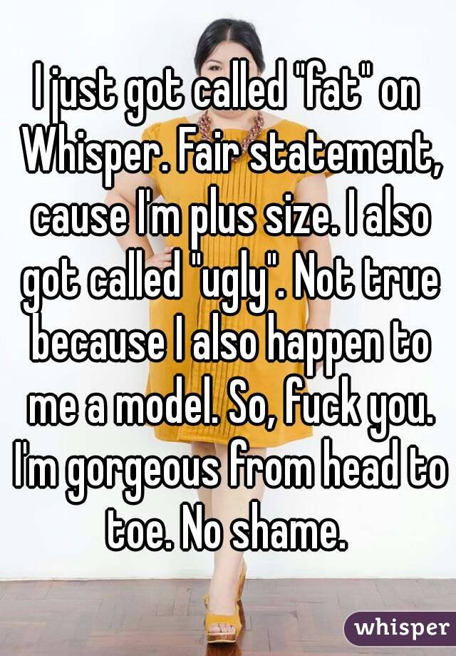 I just got called "fat" on Whisper. Fair statement, cause I'm plus size. I also got called "ugly". Not true because I also happen to me a model. So, fuck you. I'm gorgeous from head to toe. No shame. 