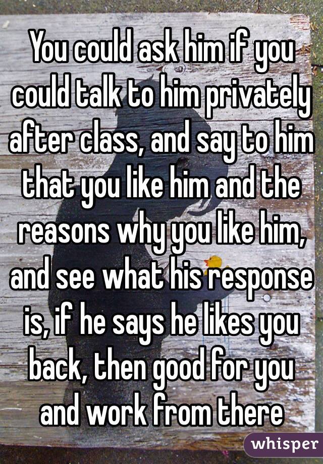 You could ask him if you could talk to him privately after class, and say to him that you like him and the reasons why you like him, and see what his response is, if he says he likes you back, then good for you and work from there