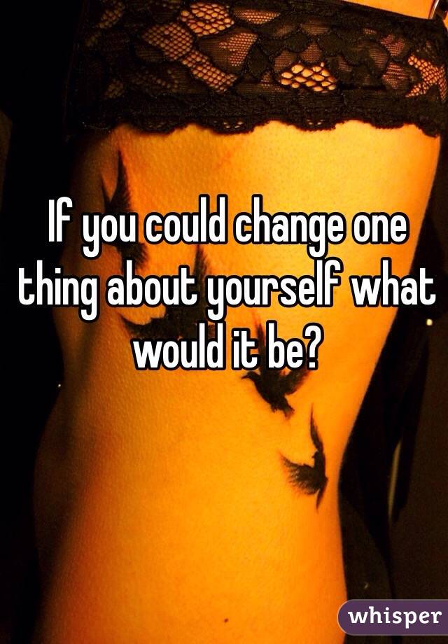 If you could change one thing about yourself what would it be?