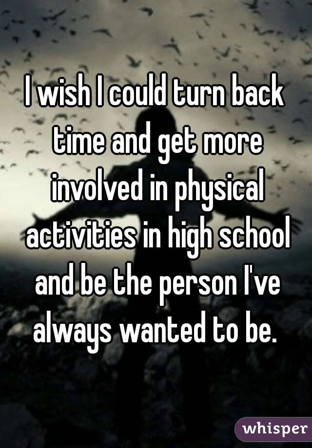 I wish I could turn back time and get more involved in physical activities in high school and be the person I've always wanted to be. 