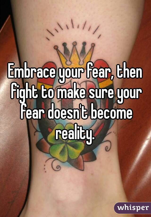Embrace your fear, then fight to make sure your fear doesn't become reality. 