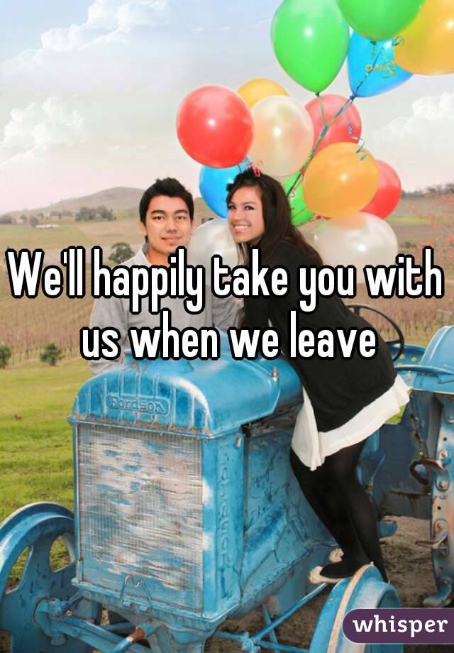 We'll happily take you with us when we leave