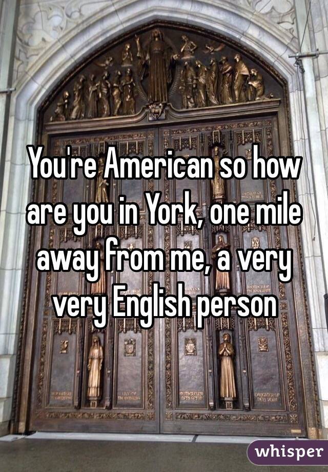 You're American so how are you in York, one mile away from me, a very very English person 