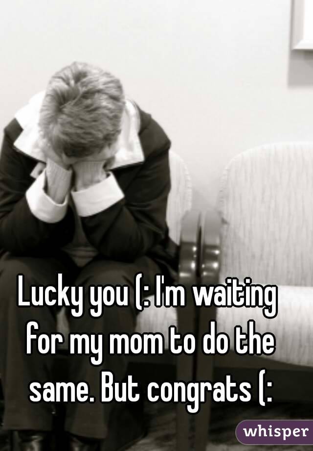 Lucky you (: I'm waiting for my mom to do the same. But congrats (:
