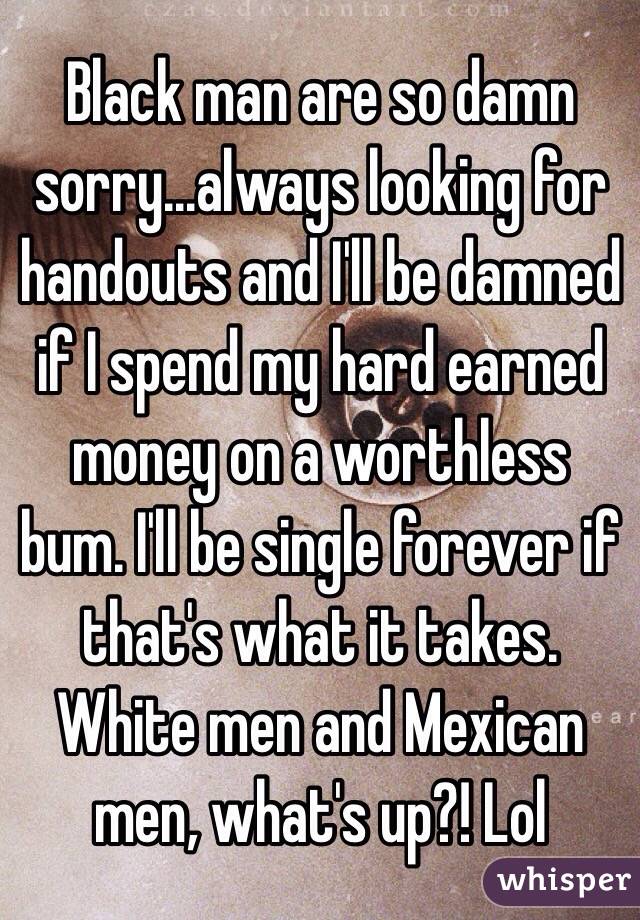Black man are so damn sorry...always looking for handouts and I'll be damned if I spend my hard earned money on a worthless bum. I'll be single forever if that's what it takes. White men and Mexican men, what's up?! Lol 