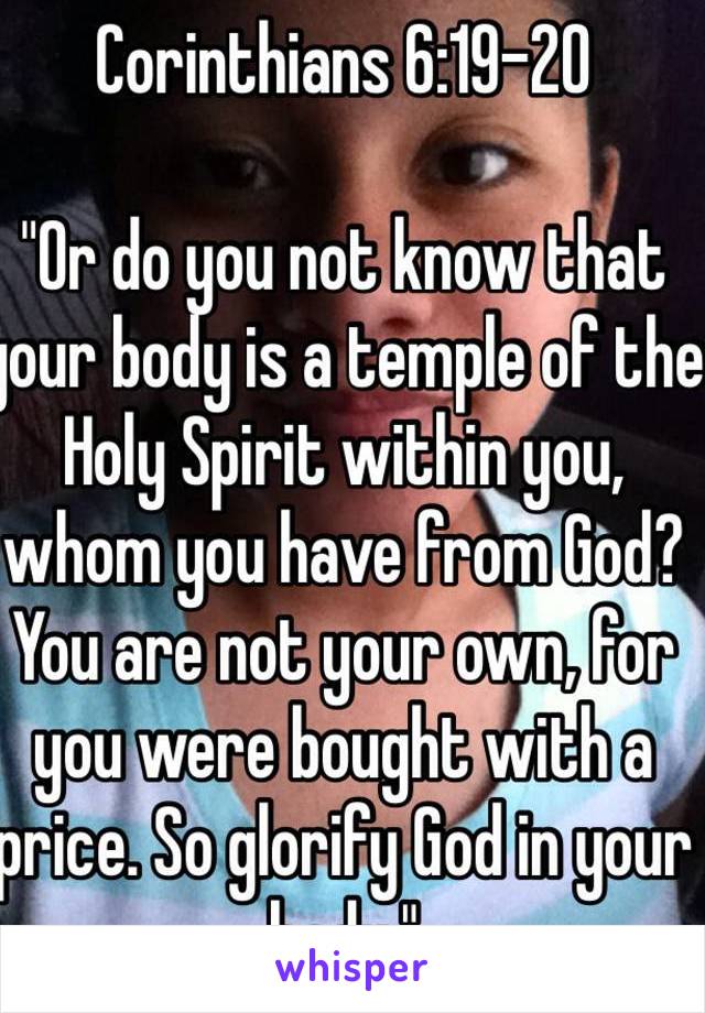 Corinthians 6:19-20

"Or do you not know that your body is a temple of the Holy Spirit within you, whom you have from God? You are not your own, for you were bought with a price. So glorify God in your body."