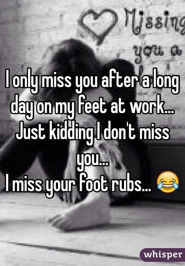 I only miss you after a long day on my feet at work...
Just kidding I don't miss you...
I miss your foot rubs... 😂