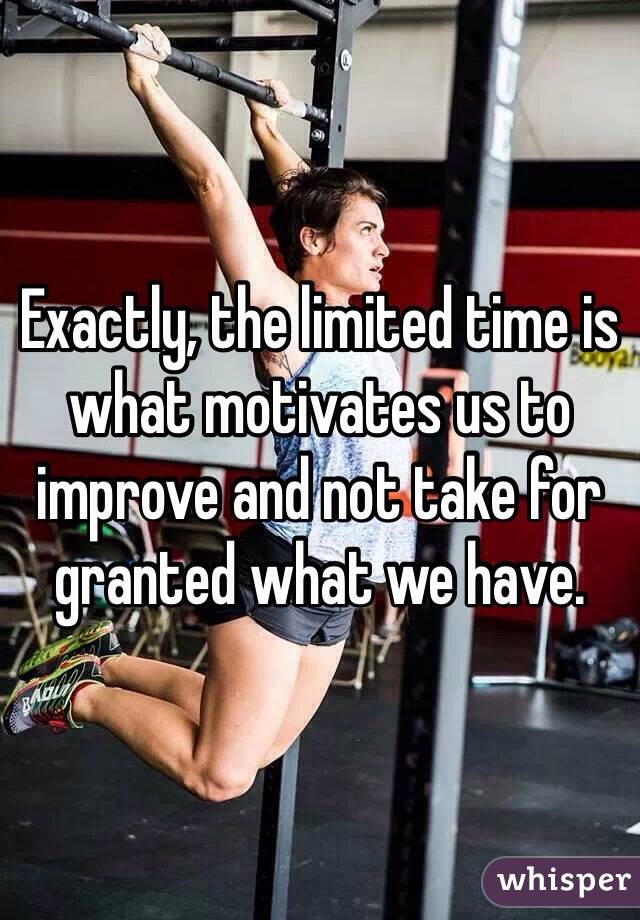 Exactly, the limited time is what motivates us to improve and not take for granted what we have.