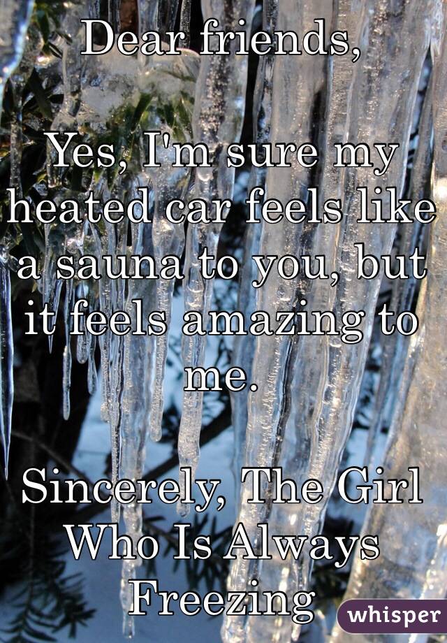 Dear friends,

Yes, I'm sure my heated car feels like a sauna to you, but it feels amazing to me.

Sincerely, The Girl Who Is Always Freezing