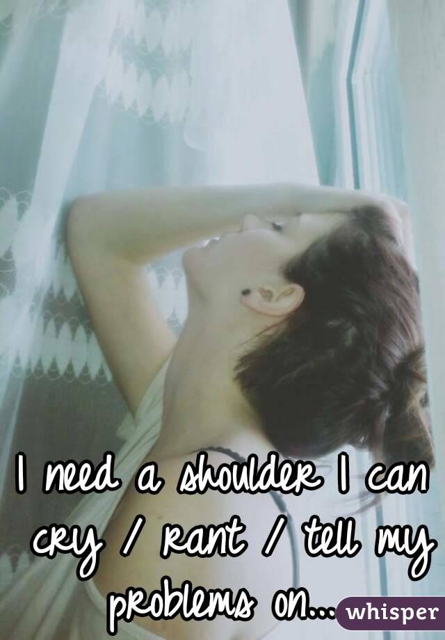 I need a shoulder I can cry / rant / tell my problems on... 