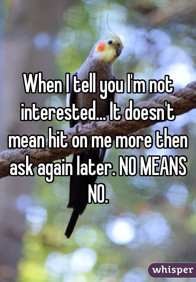 When I tell you I'm not interested... It doesn't mean hit on me more then ask again later. NO MEANS NO.