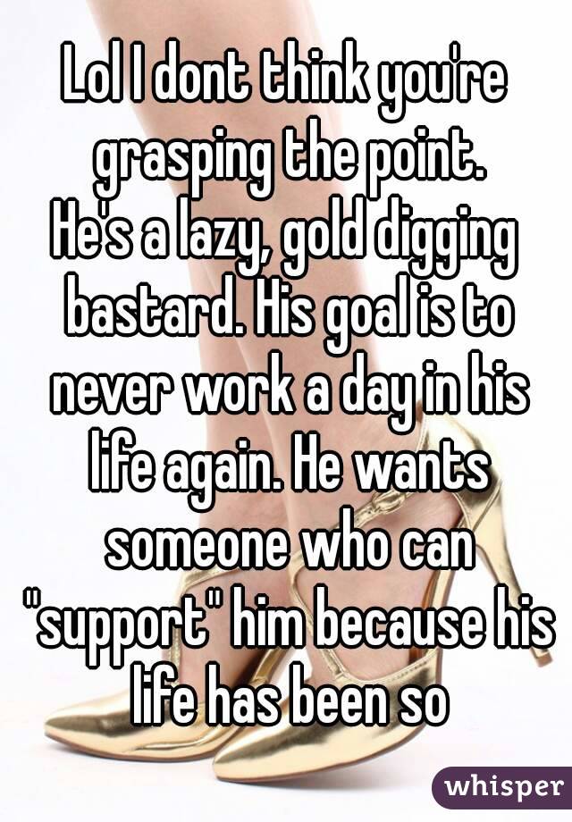 Lol I dont think you're grasping the point.
He's a lazy, gold digging bastard. His goal is to never work a day in his life again. He wants someone who can "support" him because his life has been so