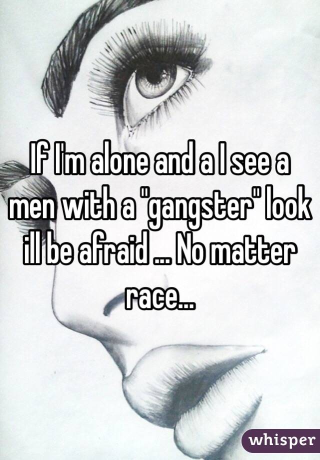If I'm alone and a I see a men with a "gangster" look ill be afraid ... No matter race...