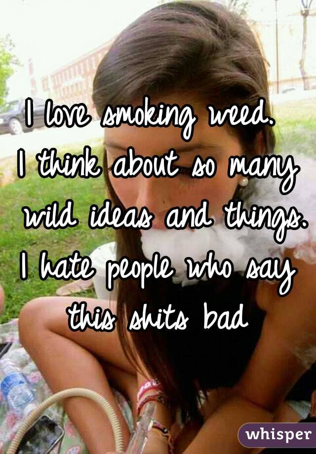 I love smoking weed. 
I think about so many wild ideas and things.
I hate people who say this shits bad 