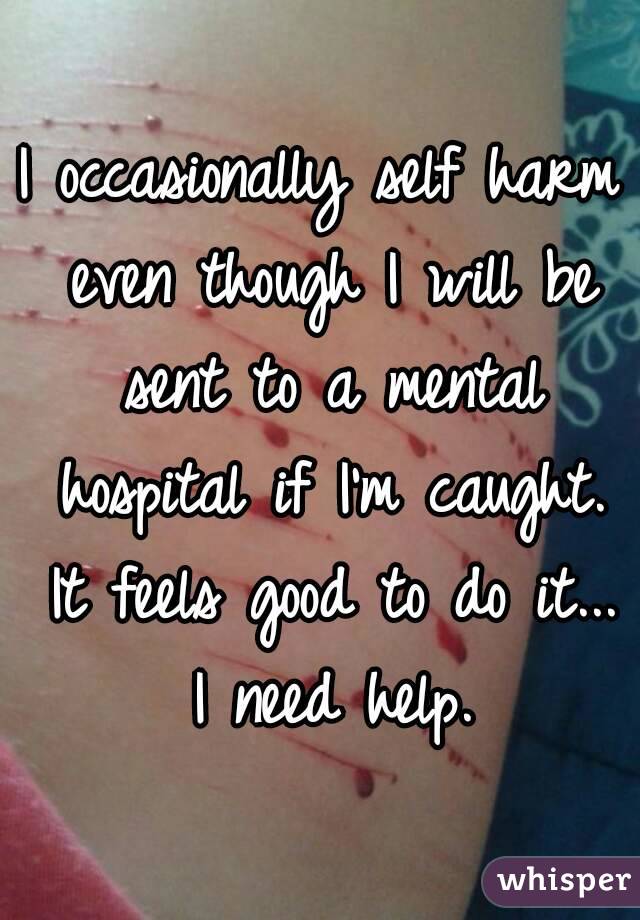 I occasionally self harm even though I will be sent to a mental hospital if I'm caught. It feels good to do it... I need help.