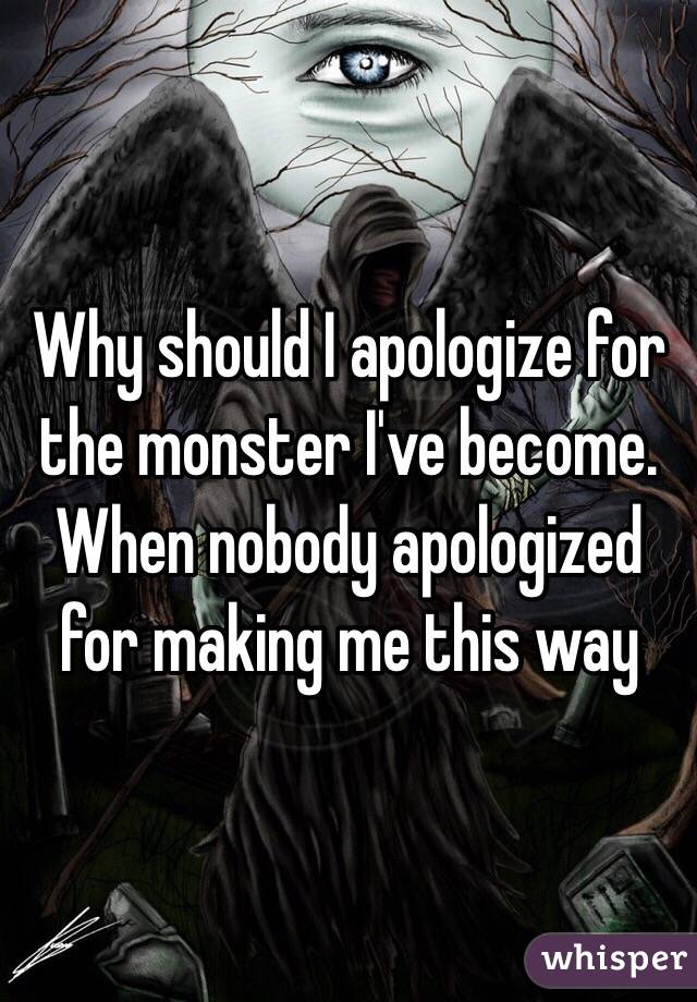 Why should I apologize for the monster I've become. When nobody apologized for making me this way