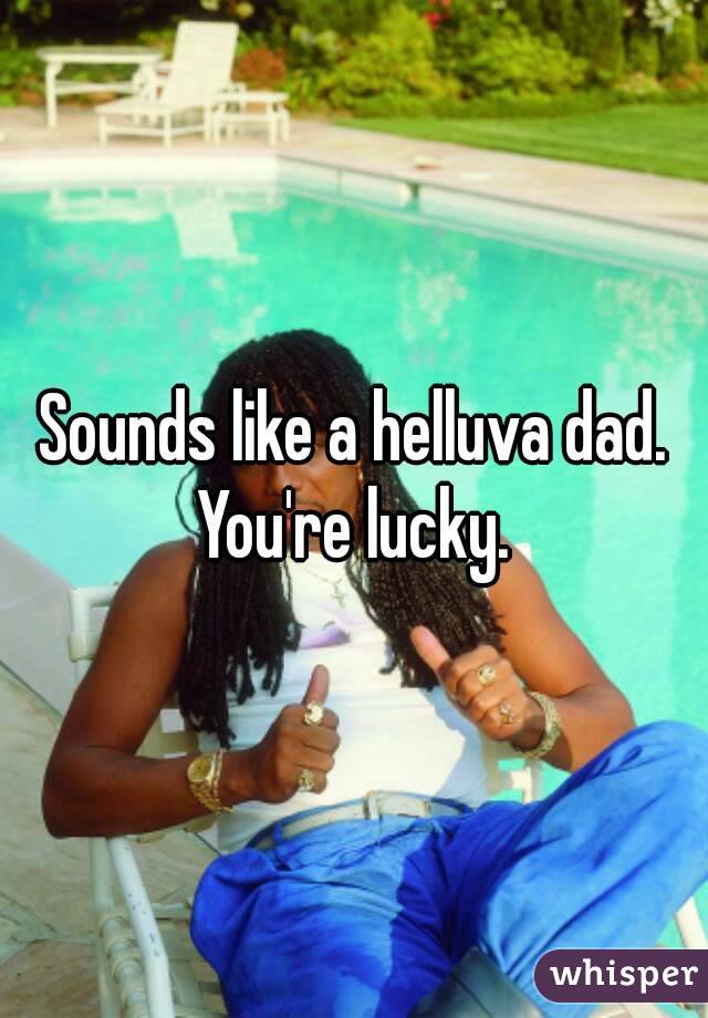 Sounds like a helluva dad. You're lucky. 