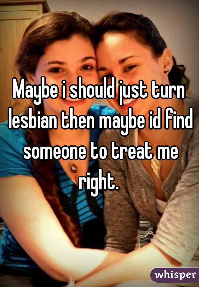 Maybe i should just turn lesbian then maybe id find someone to treat me right. 