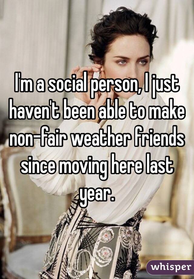 I'm a social person, I just haven't been able to make non-fair weather friends since moving here last year. 