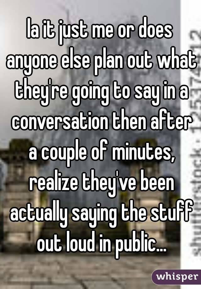 Ia it just me or does anyone else plan out what they're going to say in a conversation then after a couple of minutes, realize they've been actually saying the stuff out loud in public...