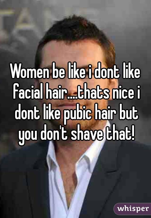 Women be like i dont like facial hair....thats nice i dont like pubic hair but you don't shave that!