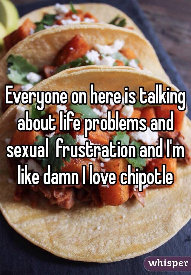 Everyone on here is talking about life problems and sexual  frustration and I'm like damn I love chipotle