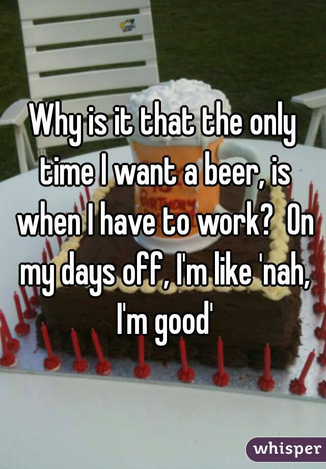Why is it that the only time I want a beer, is when I have to work?  On my days off, I'm like 'nah, I'm good'