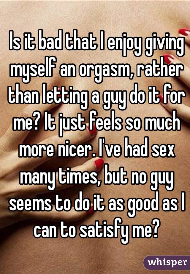 Is it bad that I enjoy giving myself an orgasm, rather than letting a guy do it for me? It just feels so much more nicer. I've had sex many times, but no guy seems to do it as good as I can to satisfy me?